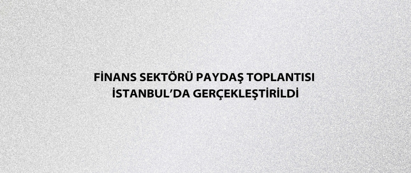 Finans Sektörü Paydaş Toplantısı İstanbul’da gerçekleştirildi