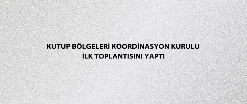 Kutup Bölgeleri Koordinasyon Kurulu ilk toplantısını yaptı